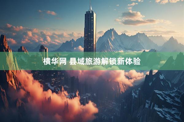 横华网 县域旅游解锁新体验