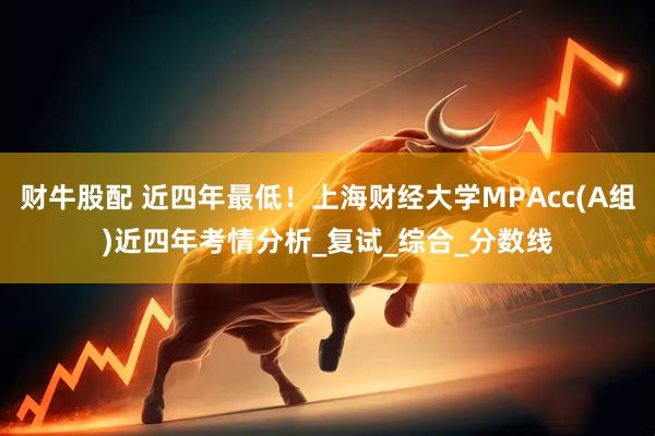 财牛股配 近四年最低！上海财经大学MPAcc(A组)近四年考情分析_复试_综合_分数线