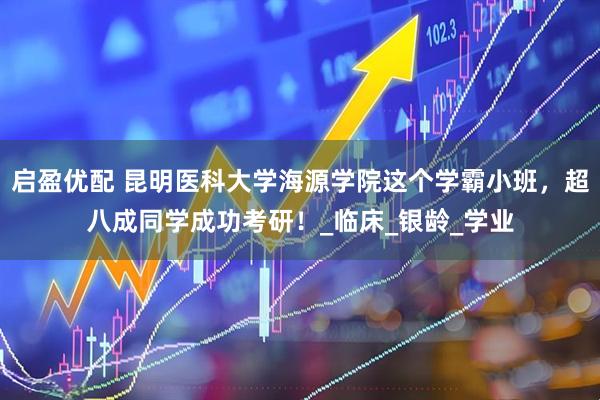 启盈优配 昆明医科大学海源学院这个学霸小班，超八成同学成功考研！_临床_银龄_学业