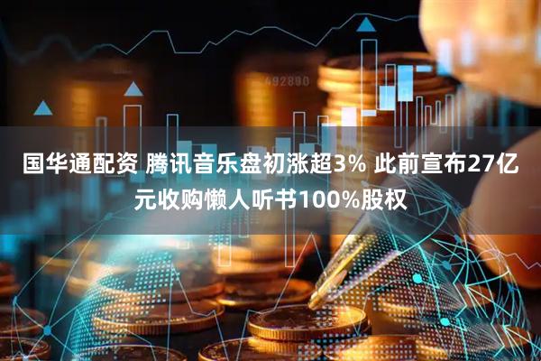 国华通配资 腾讯音乐盘初涨超3% 此前宣布27亿元收购懒人听书100%股权