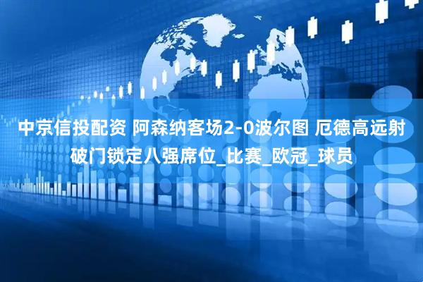中京信投配资 阿森纳客场2-0波尔图 厄德高远射破门锁定八强席位_比赛_欧冠_球员
