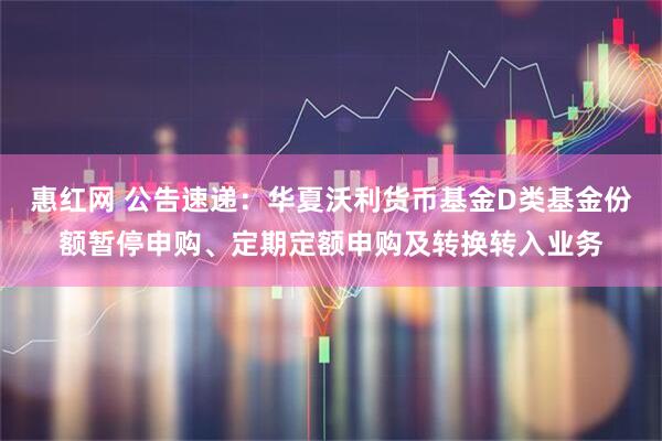 惠红网 公告速递：华夏沃利货币基金D类基金份额暂停申购、定期定额申购及转换转入业务