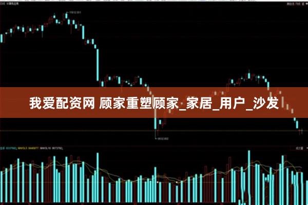 我爱配资网 顾家重塑顾家_家居_用户_沙发
