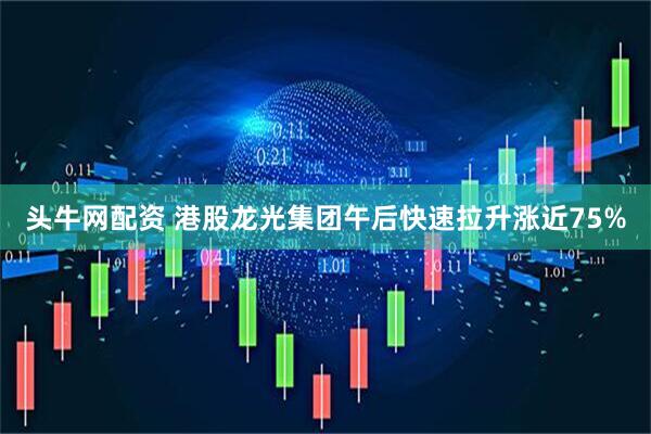 头牛网配资 港股龙光集团午后快速拉升涨近75%