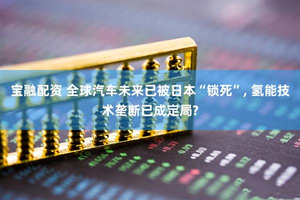 宝融配资 全球汽车未来已被日本“锁死”, 氢能技术垄断已成定局?