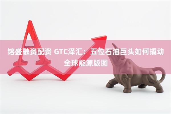 镕盛融资配资 GTC泽汇：五位石油巨头如何撬动全球能源版图