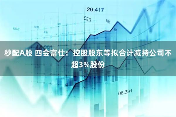 秒配A股 四会富仕：控股股东等拟合计减持公司不超3%股份