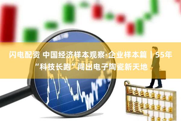 闪电配资 中国经济样本观察·企业样本篇｜55年“科技长跑”闯出电子陶瓷新天地