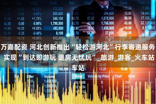 万嘉配资 河北创新推出“轻松游河北”行李寄递服务 实现“到达即游玩 退房无忧玩”_旅游_游客_火车站