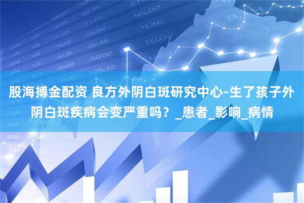 股海搏金配资 良方外阴白斑研究中心-生了孩子外阴白斑疾病会变严重吗？_患者_影响_病情