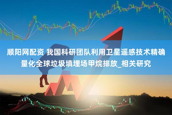 顺阳网配资 我国科研团队利用卫星遥感技术精确量化全球垃圾填埋场甲烷排放_相关研究