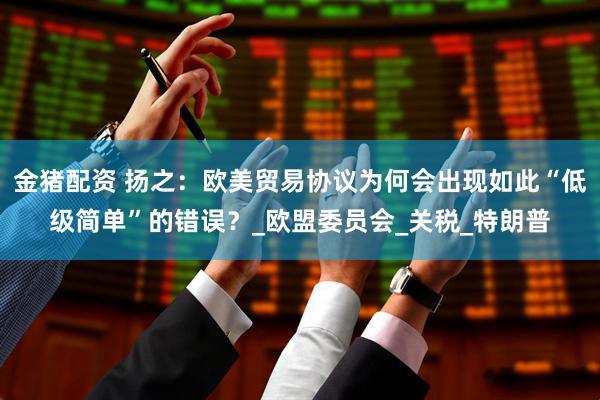 金猪配资 扬之：欧美贸易协议为何会出现如此“低级简单”的错误？_欧盟委员会_关税_特朗普