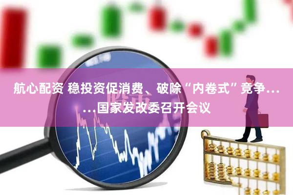 航心配资 稳投资促消费、破除“内卷式”竞争……国家发改委召开会议