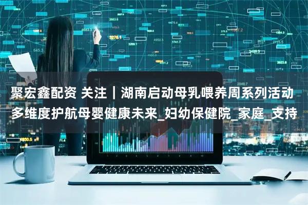 聚宏鑫配资 关注｜湖南启动母乳喂养周系列活动 多维度护航母婴健康未来_妇幼保健院_家庭_支持