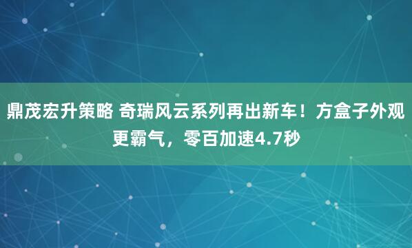 鼎茂宏升策略 奇瑞风云系列再出新车！方盒子外观更霸气，零百加速4.7秒