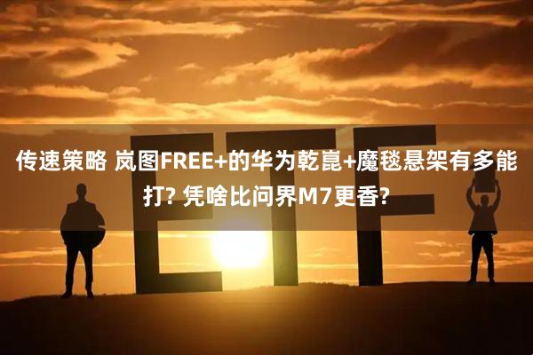 传速策略 岚图FREE+的华为乾崑+魔毯悬架有多能打? 凭啥比问界M7更香?