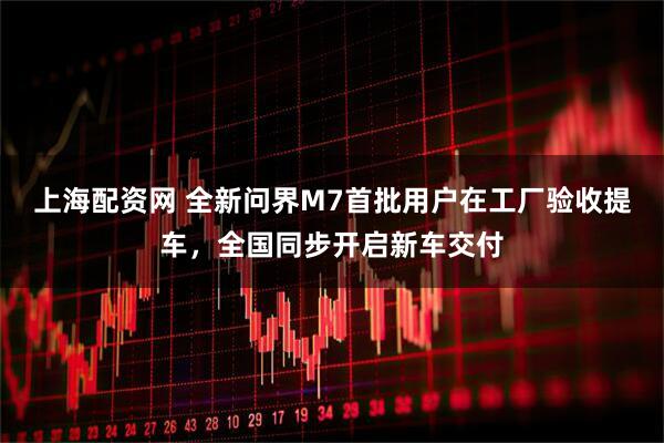 上海配资网 全新问界M7首批用户在工厂验收提车，全国同步开启新车交付