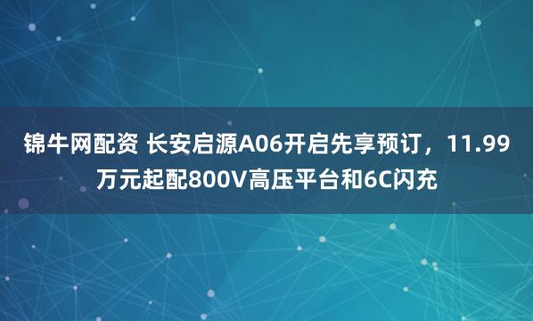 锦牛网配资 长安启源A06开启先享预订，11.99万元起配800V高压平台和6C闪充