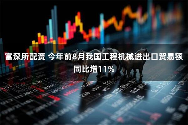 富深所配资 今年前8月我国工程机械进出口贸易额同比增11%