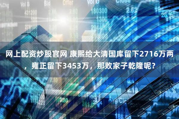 网上配资炒股官网 康熙给大清国库留下2716万两，雍正留下3453万，那败家子乾隆呢？