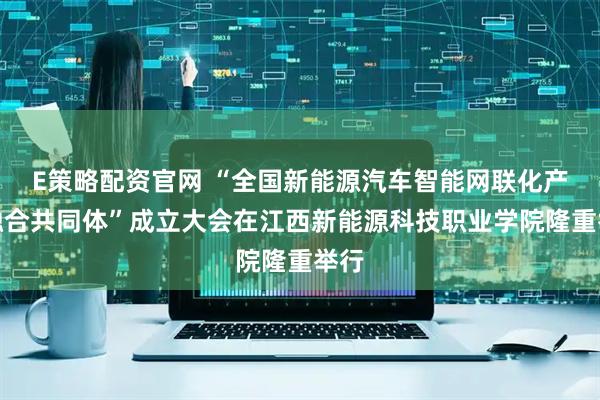 E策略配资官网 “全国新能源汽车智能网联化产教融合共同体”成立大会在江西新能源科技职业学院隆重举行