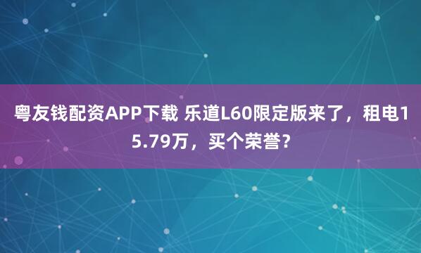 粤友钱配资APP下载 乐道L60限定版来了，租电15.79万，买个荣誉？