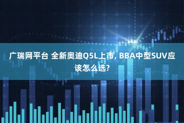 广瑞网平台 全新奥迪Q5L上市, BBA中型SUV应该怎么选?
